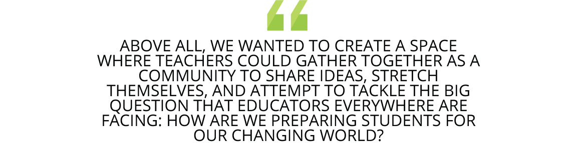 "Above all, we wanted to create a space where teachers could gather together as a community to share ideas, stretch themselves, and attempt to tackle the big question that educators everywhere are facing: How are we preparing students for our changing world?"