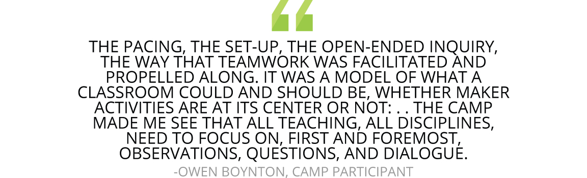 “The pacing, the set-up, the open-ended inquiry, the way that teamwork was facilitated and propelled along. It was a model of what a classroom could and should be, whether maker activities are at its center or not: a reminder that we are all asking students to design and make something, and that the same principles apply to teaching them no matter what. The camp made me see that all teaching, all disciplines, need to focus on, first and foremost, observations, questions, and dialogue.” 