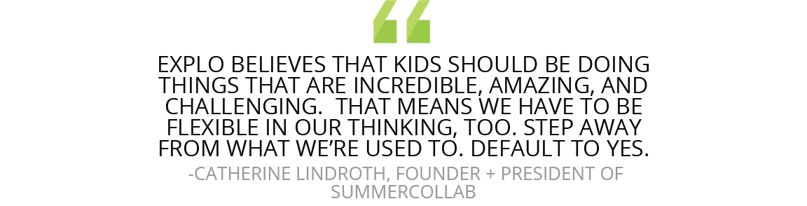 “EXPLO believes that kids should be doing things that are incredible, amazing, and challenging,” Lindroth says. “That means we have to be flexible in our thinking, too. Step away from what we’re used to. Default to yes.”