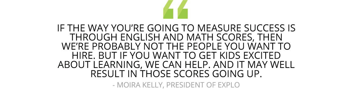 "If the way you’re going to measure success is through English and math scores, then we’re probably not the people you want to hire. But if you want to get kids excited about learning, we can help. And it may well result in those scores going up."