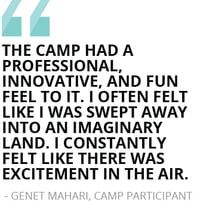 “The camp had a professional, innovative, and fun feel to it. I often felt like I was swept away into an imaginary land. I constantly felt like there was excitement in the air.”